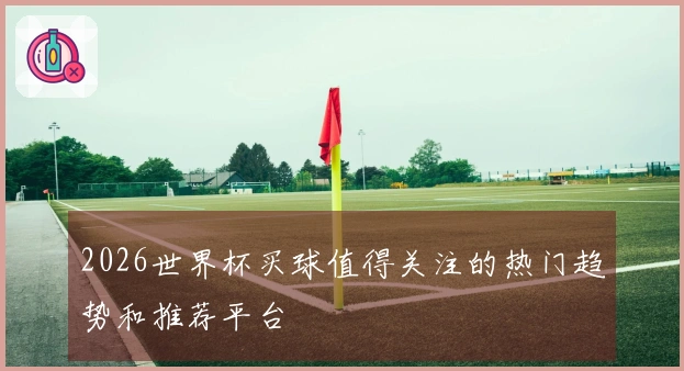 2026世界杯买球值得关注的热门趋势和推荐平台